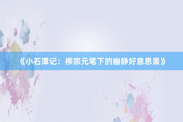 《小石潭记：柳宗元笔下的幽静好意思景》