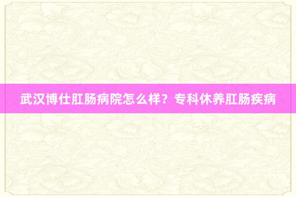 武汉博仕肛肠病院怎么样？专科休养肛肠疾病
