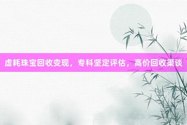 虚耗珠宝回收变现，专科坚定评估，高价回收渠谈